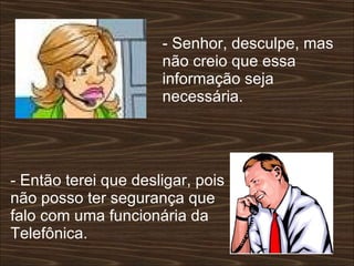 - Senhor, desculpe, mas não creio que essa informação seja necessária.  - Então terei que desligar, pois não posso ter segurança que falo com uma funcionária da Telefônica.  