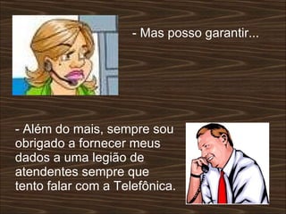 - Mas posso garantir...  - Além do mais, sempre sou obrigado a fornecer meus dados a uma legião de atendentes sempre que tento falar com a Telefônica.  