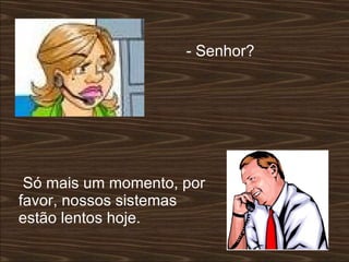 - Senhor?  Só mais um momento, por favor, nossos sistemas estão lentos hoje.  
