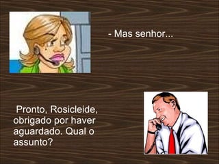 - Mas senhor...  Pronto, Rosicleide, obrigado por haver aguardado. Qual o assunto?  