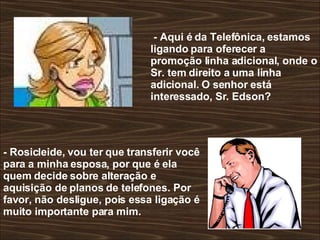 - Aqui é da Telefônica, estamos ligando para oferecer a promoção linha adicional, onde o Sr. tem direito a uma linha adicional. O senhor está interessado, Sr. Edson?  - Rosicleide, vou ter que transferir você para a minha esposa, por que é ela quem decide sobre alteração e aquisição de planos de telefones. Por favor, não desligue, pois essa ligação é muito importante para mim.  