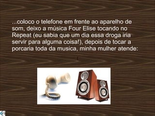 ( ...coloco o telefone em frente ao aparelho de som, deixo a música Four Elise tocando no Repeat (eu sabia que um dia essa droga iria servir para alguma coisa!), depois de tocar a porcaria toda da musica, minha mulher atende:  