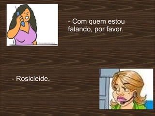 - Com quem estou falando, por favor.  - Rosicleide. 