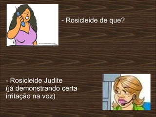 - Rosicleide de que?  - Rosicleide Judite  (já demonstrando certa irritação na voz)  