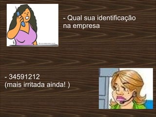 - Qual sua identificação na empresa  - 34591212  (mais irritada ainda! )  