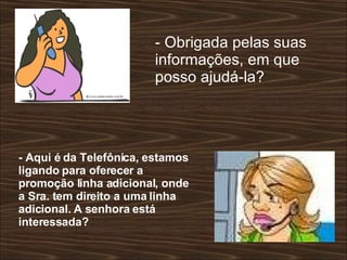 - Obrigada pelas suas informações, em que posso ajudá-la?  - Aqui é da Telefônica, estamos ligando para oferecer a promoção linha adicional, onde a Sra. tem direito a uma linha adicional. A senhora está interessada?  