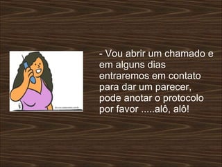 - Vou abrir um chamado e em alguns dias entraremos em contato para dar um parecer, pode anotar o protocolo por favor .....alô, alô!  