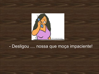 - Desligou .... nossa que moça impaciente!  