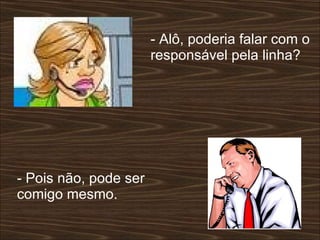 - Alô, poderia falar com o responsável pela linha?  - Pois não, pode ser comigo mesmo.  