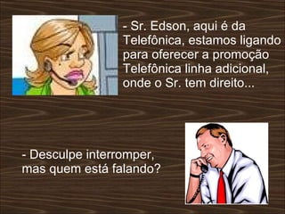 - Sr. Edson, aqui é da Telefônica, estamos ligando para oferecer a promoção Telefônica linha adicional, onde o Sr. tem direito...  - Desculpe interromper, mas quem está falando?  