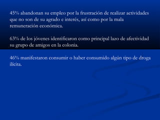 45% abandonan su empleo por la frustración de realizar actividades
que no son de su agrado e interés, así como por la mala
remuneración económica.

63% de los jóvenes identificaron como principal lazo de afectividad
su grupo de amigos en la colonia.

46% manifestaron consumir o haber consumido algún tipo de droga
ilícita.
 