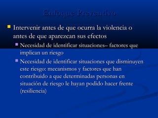 Enfoque Preventivo
   Intervenir antes de que ocurra la violencia o
    antes de que aparezcan sus efectos
     Necesidad de identificar situaciones– factores que
      implican un riesgo
     Necesidad de identificar situaciones que disminuyen
      este riesgo: mecanismos y factores que han
      contribuido a que determinadas personas en
      situación de riesgo le hayan podido hacer frente
      (resiliencia)
 