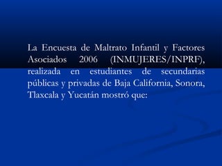 La Encuesta de Maltrato Infantil y Factores
Asociados 2006 (INMUJERES/INPRF),
realizada en estudiantes de secundarias
públicas y privadas de Baja California, Sonora,
Tlaxcala y Yucatán mostró que:
 