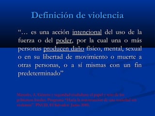 Definición de violencia
“… es una acción intencional del uso de la
fuerza o del poder, por la cual una o más
personas producen daño físico, mental, sexual
o en su libertad de movimiento o muerte a
otras personas, o a sí mismas con un fin
predeterminado”


Massolo, A. Género y seguridad ciudadana: el papel y reto de los
gobiernos locales. Programa “Hacia la construcción de una sociedad sin
violencia”. PNUD, El Salvador. Junio 2005.
 