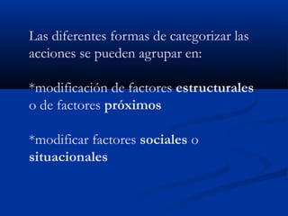 Las diferentes formas de categorizar las
acciones se pueden agrupar en:

*modificación de factores estructurales
o de factores próximos

*modificar factores sociales o
situacionales
 