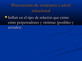 Prevención de violencia a nivel
                relacional
   Influir en el tipo de relación que existe
    entre perpetradores y víctimas (posibles y
    actuales)
 