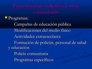 Prevención de violencia a nivel
               comunitario
   Programas:
       Campañas de educación pública
       Modificaciones del medio físico
       Actividades extraescolares
       Formación de policías, personal de salud
    y educación
       Policía comunitaria
       Programas específicos
 