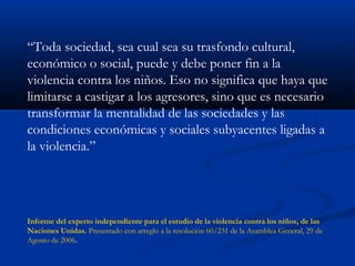 “Toda sociedad, sea cual sea su trasfondo cultural,
económico o social, puede y debe poner fin a la
violencia contra los niños. Eso no significa que haya que
limitarse a castigar a los agresores, sino que es necesario
transformar la mentalidad de las sociedades y las
condiciones económicas y sociales subyacentes ligadas a
la violencia.”




Informe del experto independiente para el estudio de la violencia contra los niños, de las
Naciones Unidas. Presentado con arreglo a la resolución 60/231 de la Asamblea General, 29 de
Agosto de 2006.
 
