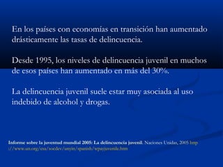 En los países con economías en transición han aumentado
 drásticamente las tasas de delincuencia.

 Desde 1995, los niveles de delincuencia juvenil en muchos
 de esos países han aumentado en más del 30%.

 La delincuencia juvenil suele estar muy asociada al uso
 indebido de alcohol y drogas.



Informe sobre la juventud mundial 2005: La delincuencia juvenil. Naciones Unidas, 2005 http
://www.un.org/esa/socdev/unyin/spanish/wpayjuvenile.htm
 
