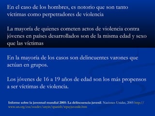 En el caso de los hombres, es notorio que son tanto
víctimas como perpetradores de violencia

La mayoría de quienes cometen actos de violencia contra
jóvenes en países desarrollados son de la misma edad y sexo
que las víctimas

En la mayoría de los casos son delincuentes varones que
actúan en grupos.

Los jóvenes de 16 a 19 años de edad son los más propensos
a ser víctimas de violencia.

Informe sobre la juventud mundial 2005: La delincuencia juvenil. Naciones Unidas, 2005 http://
www.un.org/esa/socdev/unyin/spanish/wpayjuvenile.htm
 