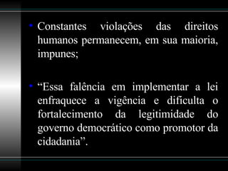 Constantes violações das direitos humanos permanecem, em sua maioria, impunes; “ Essa falência em implementar a lei enfraquece a vigência e dificulta o fortalecimento da legitimidade do governo democrático como promotor da cidadania”.   