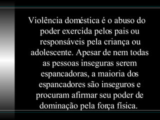 Violência doméstica é o abuso do poder exercida pelos pais ou responsáveis pela criança ou adolescente. Apesar de nem todas as pessoas inseguras serem espancadoras, a maioria dos espancadores são inseguros e procuram afirmar seu poder de dominação pela força física.  