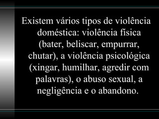 Existem vários tipos de violência doméstica: violência física (bater, beliscar, empurrar, chutar), a violência psicológica (xingar, humilhar, agredir com palavras), o abuso sexual, a negligência e o abandono.  