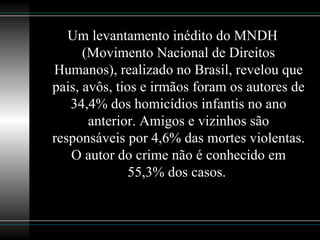 Um levantamento inédito do MNDH (Movimento Nacional de Direitos Humanos), realizado no Brasil, revelou que pais, avôs, tios e irmãos foram os autores de 34,4% dos homicídios infantis no ano anterior. Amigos e vizinhos são responsáveis por 4,6% das mortes violentas. O autor do crime não é conhecido em 55,3% dos casos.  