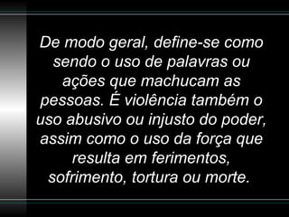 De modo geral, define-se como sendo o uso de palavras ou ações que machucam as pessoas. É violência também o uso abusivo ou injusto do poder, assim como o uso da força que resulta em ferimentos, sofrimento, tortura ou morte.   