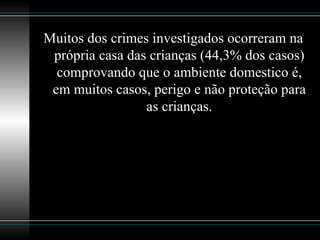 Muitos dos crimes investigados ocorreram na própria casa das crianças (44,3% dos casos) comprovando que   o ambiente domestico é, em muitos casos, perigo e não proteção para as crianças. 