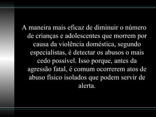 A maneira mais eficaz de diminuir o número de crianças e adolescentes que morrem por causa da violência doméstica, segundo especialistas, é detectar os abusos o mais cedo possível. Isso porque, antes da agressão fatal, é comum ocorrerem atos de abuso físico isolados que podem servir de alerta. 