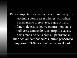 Para completar esse tema, cabe ressaltar que a violência contra as mulheres tem cifras alarmantes e crescentes, e que o maior número de casos ocorre contra meninas e mulheres, dentro de suas próprios casas, pelas mãos de seus pais ou padrastos e maridos ou companheiros, numa proporção superior a 70% das denúncias, no Brasil   