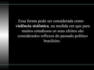 Essa forma pode ser considerada como  violência sistêmica , na medida em que para muitos estudiosos os seus efeitos são considerados reflexos do passado político brasileiro.  