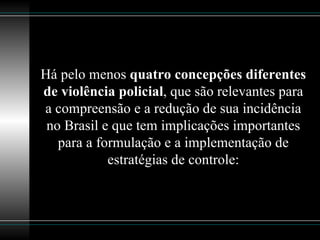 Há pelo menos  quatro concepções diferentes de violência policial , que são relevantes para a compreensão e a redução de sua incidência no Brasil e que tem implicações importantes para a formulação e a implementação de estratégias de controle: 