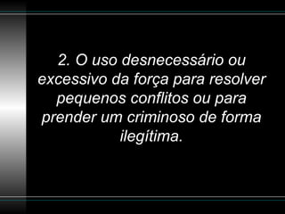 2. O uso desnecessário ou excessivo da força para resolver pequenos conflitos ou para prender um criminoso de forma ilegítima. 