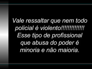 Vale ressaltar que nem todo policial é violento!!!!!!!!!!!!!! Esse tipo de profissional que abusa do poder é minoria e não maioria. 