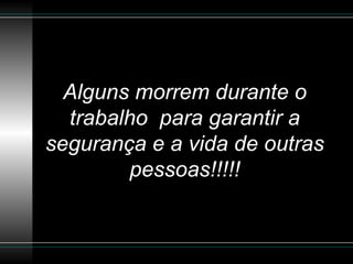Alguns morrem durante o trabalho  para garantir a segurança e a vida de outras pessoas!!!!! 