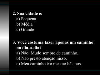 2. Sua cidade é: a) Pequena b) Média c) Grande  3. Você costuma fazer apenas um caminho no dia-a-dia? a) Não. Mudo sempre de caminho. b) Não presto atenção nisso. c) Meu caminho é o mesmo há anos.  