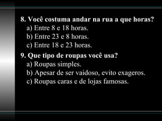8. Você costuma andar na rua a que horas? a) Entre 8 e 18 horas. b) Entre 23 e 8 horas. c) Entre 18 e 23 horas. 9. Que tipo de roupas você usa? a) Roupas simples. b) Apesar de ser vaidoso, evito exageros. c) Roupas caras e de lojas famosas. 