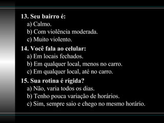 13. Seu bairro é: a) Calmo. b) Com violência moderada. c) Muito violento. 14. Você fala ao celular: a) Em locais fechados. b) Em qualquer local, menos no carro. c) Em qualquer local, até no carro. 15. Sua rotina é rígida? a) Não, varia todos os dias. b) Tenho pouca variação de horários. c) Sim, sempre saio e chego no mesmo horário. 