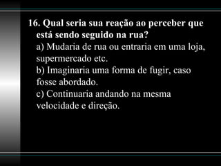 16. Qual seria sua reação ao perceber que está sendo seguido na rua? a) Mudaria de rua ou entraria em uma loja, supermercado etc. b) Imaginaria uma forma de fugir, caso fosse abordado. c) Continuaria andando na mesma velocidade e direção.  