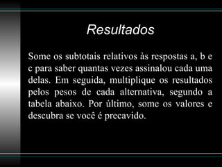 Resultados Some os subtotais relativos às respostas a, b e c para saber quantas vezes assinalou cada uma delas. Em seguida, multiplique os resultados pelos pesos de cada alternativa, segundo a tabela abaixo. Por último, some os valores e descubra se você é precavido.  