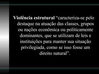 Violência estrutural  “caracteriza-se pelo destaque na atuação das classes, grupos ou nações econômica ou politicamente dominantes, que se utilizam de leis e instituições para manter sua situação privilegiada, como se isso fosse um direito natural”.  