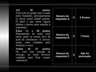 Até 10 pontos Você está no grupo mais visado pelos bandidos, principalmente se morar numa cidade grande. O ideal é que altere alguns hábitos e preste mais atenção à segurança. Entre 11 e 20 pontos Dependendo de onde você mora, pode se tornar alvo da ação de criminosos. É preciso tomar mais cuidados para diminuir o risco. Acima de 21 pontos Ou você está cercado de sossego, ou toma diversos cuidados para ficar menos vulnerável.  Não há pontuação X Número de respostas C 1 Ponto X Número de respostas B 2 Pontos X Número de respostas A 