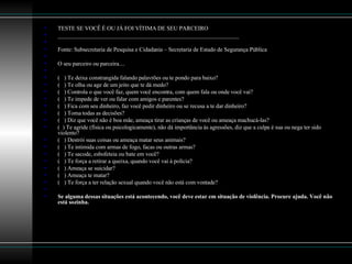 TESTE SE VOCÊ É OU JÁ FOI VÍTIMA DE SEU PARCEIRO _______________________________________________________________   Fonte: Subsecretaria de Pesquisa e Cidadania – Secretaria de Estado de Segurança Pública    O seu parceiro ou parceira....   (   ) Te deixa constrangida falando palavrões ou te pondo para baixo? (   ) Te olha ou age de um jeito que te dá medo? (   ) Controla o que você faz, quem você encontra, com quem fala ou onde você vai? (   ) Te impede de ver ou falar com amigos e parentes? (   ) Fica com seu dinheiro, faz você pedir dinheiro ou se recusa a te dar dinheiro? (   ) Toma todas as decisões? (   ) Diz que você não é boa mãe, ameaça tirar as crianças de você ou ameaça machucá-las? (  ) Te agride (física ou psicologicamente), não dá importância às agressões, diz que a culpa é sua ou nega ter sido violento? (   ) Destrói suas coisas ou ameaça matar seus animais? (   ) Te intimida com armas de fogo, facas ou outras armas? (   ) Te sacode, esbofeteia ou bate em você? (   ) Te força a retirar a queixa, quando você vai à polícia? (   ) Ameaça se suicidar? (   ) Ameaça te matar? (   ) Te força a ter relação sexual quando você não está com vontade?   Se alguma dessas situações está acontecendo, você deve estar em situação de violência. Procure ajuda. Você não está sozinha. 