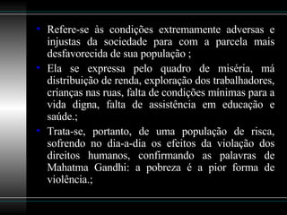Refere-se às condições extremamente adversas e injustas da sociedade para com a parcela mais desfavorecida de sua população ; Ela se expressa pelo quadro de miséria, má distribuição de renda, exploração dos trabalhadores, crianças nas ruas, falta de condições mínimas para a vida digna, falta de assistência em educação e saúde.; Trata-se, portanto, de uma população de risca, sofrendo no dia-a-dia os efeitos da violação dos direitos humanos, confirmando as palavras de Mahatma Gandhi: a pobreza é a pior forma de violência.; 