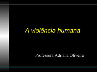 A violência humana Professora Adriana Oliveira 