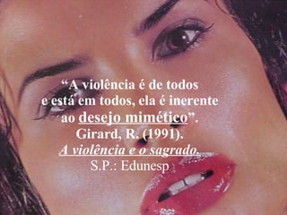 “ A violência é de todos e está em todos, ela é inerente ao  desejo mimético ”. Girard, R. (1991). A violência e o sagrado. S.P.: Edunesp 