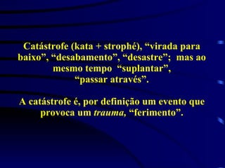 Catástrofe (kata + strophé), “virada para baixo”, “desabamento”, “desastre”;  mas ao mesmo tempo  “suplantar”, “passar através”. A catástrofe é, por definição um evento que provoca um  trauma,  “ferimento”. 