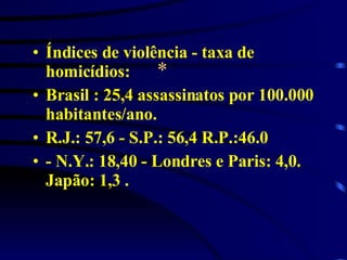 * Índices de violência - taxa de homicídios: Brasil : 25,4 assassinatos por 100.000 habitantes/ano.  R.J.: 57,6 - S.P.: 56,4 R.P.:46.0 - N.Y.: 18,40 - Londres e Paris: 4,0. Japão: 1,3 .  